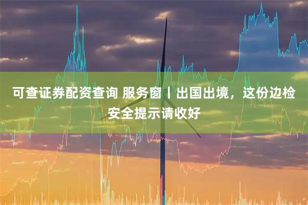 可查证券配资查询 服务窗丨出国出境，这份边检安全提示请收好