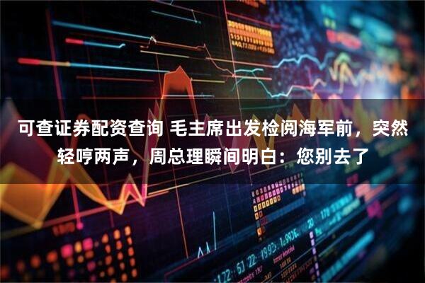 可查证券配资查询 毛主席出发检阅海军前，突然轻哼两声，周总理瞬间明白：您别去了