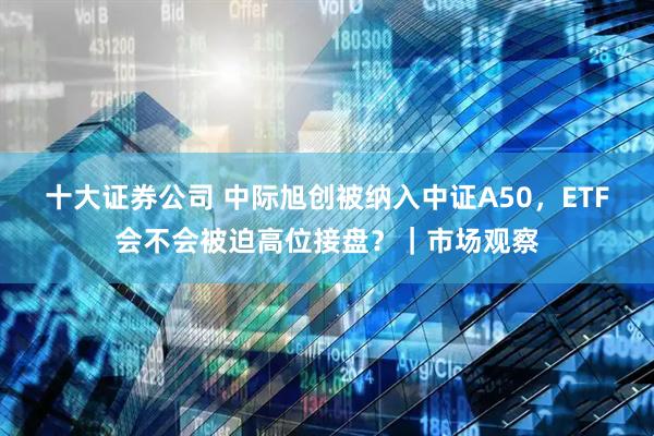 十大证券公司 中际旭创被纳入中证A50，ETF会不会被迫高位接盘？｜市场观察