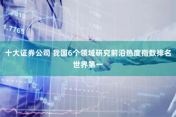 十大证券公司 我国6个领域研究前沿热度指数排名世界第一