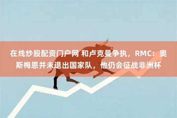 在线炒股配资门户网 和卢克曼争执，RMC：奥斯梅恩并未退出国家队，他仍会征战非洲杯