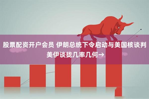 股票配资开户会员 伊朗总统下令启动与美国核谈判 美伊谈拢几率几何→