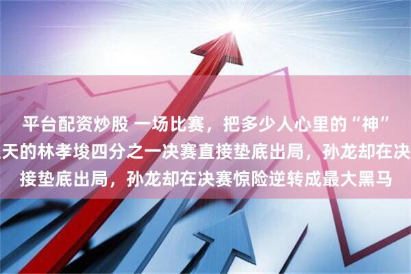 平台配资炒股 一场比赛，把多少人心里的“神”给拉下了神坛，被捧上天的林孝埈四分之一决赛直接垫底出局，孙龙却在决赛惊险逆转成最大黑马