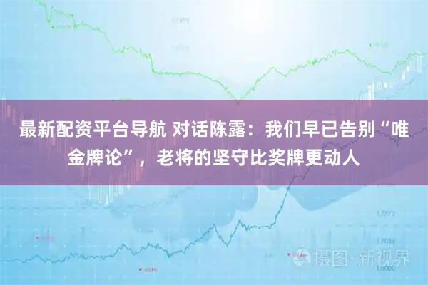最新配资平台导航 对话陈露：我们早已告别“唯金牌论”，老将的坚守比奖牌更动人