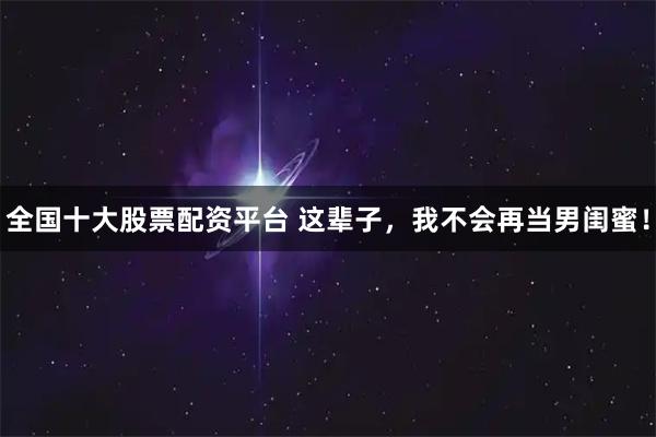 全国十大股票配资平台 这辈子，我不会再当男闺蜜！