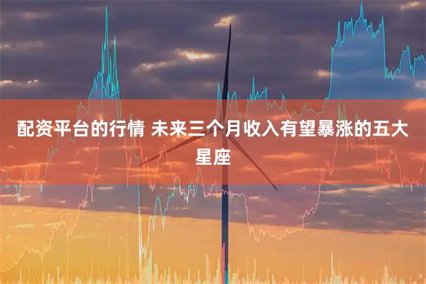 配资平台的行情 未来三个月收入有望暴涨的五大星座