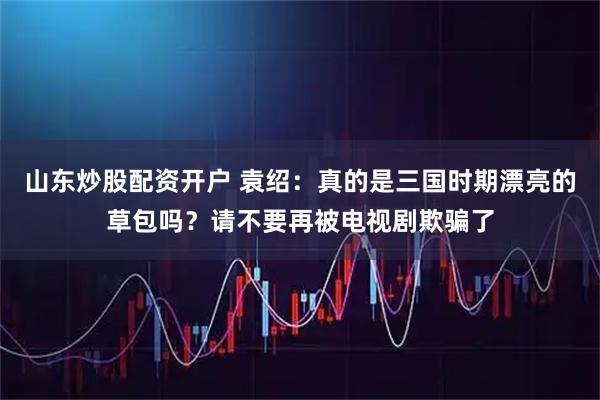 山东炒股配资开户 袁绍：真的是三国时期漂亮的草包吗？请不要再被电视剧欺骗了