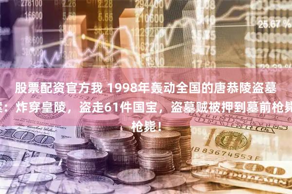 股票配资官方我 1998年轰动全国的唐恭陵盗墓案：炸穿皇陵，盗走61件国宝，盗墓贼被押到墓前枪毙！