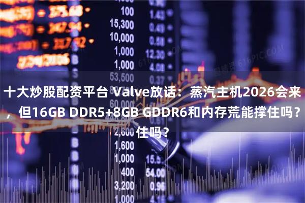 十大炒股配资平台 Valve放话：蒸汽主机2026会来，但16GB DDR5+8GB GDDR6和内存荒能撑住吗？