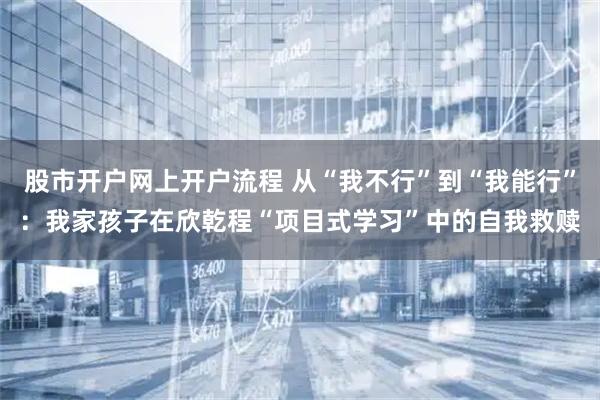 股市开户网上开户流程 从“我不行”到“我能行”：我家孩子在欣乾程“项目式学习”中的自我救赎