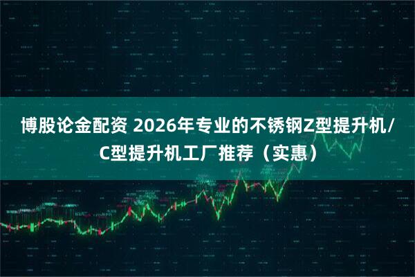 博股论金配资 2026年专业的不锈钢Z型提升机/C型提升机工厂推荐（实惠）