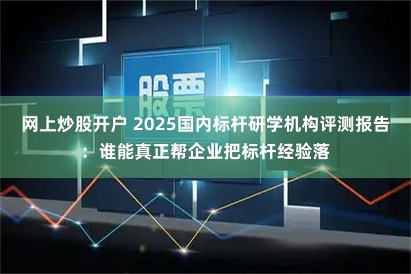 网上炒股开户 2025国内标杆研学机构评测报告：谁能真正帮企业把标杆经验落