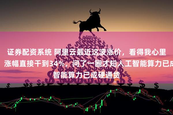 证券配资系统 阿里云最近这波涨价，看得我心里直发毛，涨幅直接干到34%，问了一圈才知人工智能算力已成硬通货
