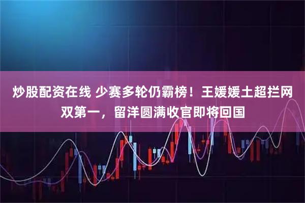 炒股配资在线 少赛多轮仍霸榜！王媛媛土超拦网双第一，留洋圆满收官即将回国