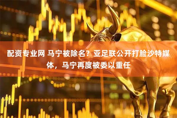 配资专业网 马宁被除名？亚足联公开打脸沙特媒体，马宁再度被委以重任