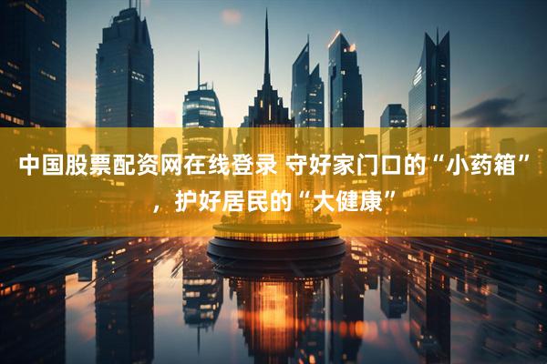 中国股票配资网在线登录 守好家门口的“小药箱”，护好居民的“大健康”
