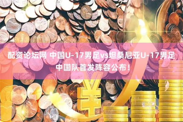 配资论坛网 中国U-17男足vs坦桑尼亚U-17男足 中国队首发阵容公布！