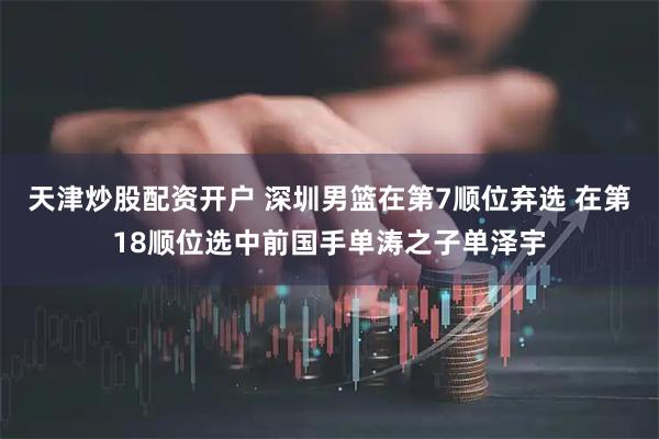 天津炒股配资开户 深圳男篮在第7顺位弃选 在第18顺位选中前国手单涛之子单泽宇