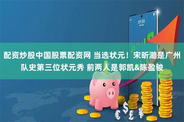 配资炒股中国股票配资网 当选状元！宋昕澔是广州队史第三位状元秀 前两人是郭凯&陈盈骏