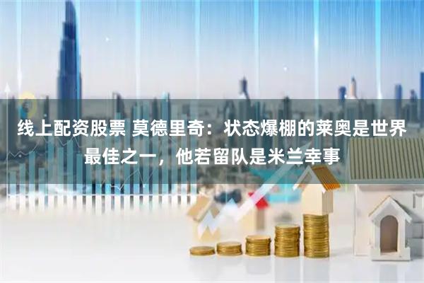 线上配资股票 莫德里奇：状态爆棚的莱奥是世界最佳之一，他若留队是米兰幸事