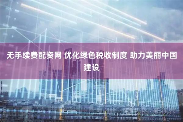 无手续费配资网 优化绿色税收制度 助力美丽中国建设